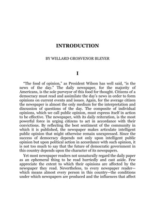 INTRODUCTION
BY WILLARD GROSVENOR BLEYER
I
“The food of opinion,” as President Wilson has well said, “is the
news of the day.” The daily newspaper, for the majority of
Americans, is the sole purveyor of this food for thought. Citizens of a
democracy must read and assimilate the day’s news in order to form
opinions on current events and issues. Again, for the average citizen
the newspaper is almost the only medium for the interpretation and
discussion of questions of the day. The composite of individual
opinions, which we call public opinion, must express itself in action
to be effective. The newspaper, with its daily reiteration, is the most
powerful force in urging citizens to act in accordance with their
convictions. By reflecting the best sentiment of the community in
which it is published, the newspaper makes articulate intelligent
public opinion that might otherwise remain unexpressed. Since the
success of democracy depends not only upon intelligent public
opinion but upon political action in accordance with such opinion, it
is not too much to say that the future of democratic government in
this country depends upon the character of its newspapers.
Yet most newspaper readers not unnaturally regard the daily paper
as an ephemeral thing to be read hurriedly and cast aside. Few
appreciate the extent to which their opinions are affected by the
newspaper they read. Nevertheless, to every newspaper reader—
which means almost every person in this country—the conditions
under which newspapers are produced and the influences that affect
 