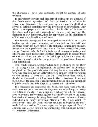 the character of news and editorials, should be matters of vital
concern.
To newspaper workers and students of journalism the analysis of
the fundamental questions of their profession is of especial
importance. Discussion of current practices must precede all effort to
arrive at definite standards for the profession of journalism. Only
when the newspaper man realizes the probable effect of his work on
the ideas and ideals of thousands of readers, and hence on the
character of our democracy, does he appreciate the full significance
of his news story, headline, or editorial.
The modern newspaper has developed so recently from simple
beginnings into a great, complex institution that no systematic and
extensive study has been made of its problems. Journalism has won
recognition as a profession only within the last seventy-five years,
and professional schools for the training of newspaper writers and
editors have been in existence less than fifteen years. In view of these
conditions, it is not surprising that definite principles and a generally
accepted code of ethics for the practice of the profession have not
been formulated.
Ideal conditions of newspaper editing and publishing are not likely
to be brought about by legislation. So jealous are the American
people of the liberty of their press that they hesitate, even when their
very existence as a nation is threatened, to impose legal restrictions
on the printing of news and opinion. If regulation does come, it
should be the result, as it has been in the professions of law and
medicine, of the creation of an enlightened public opinion in support
of professional standards adopted by journalists themselves.
The present is an auspicious time to discuss such standards. The
world war has put to the test, not only men and machinery, but every
institution of society. Of each organized activity we ask, Is it serving
most effectively the common good? Not simply service to the state,
but service to society, is being demanded more and more of every
individual and every institution. “These are the times which try
men’s souls,” and that try no less the mediums through which men’s
souls find expression. The newspaper, as the purveyor of “food of
opinion” and as the medium for expressing opinion, must measure
up to the test of the times.
 