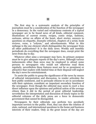 II
The first step in a systematic analysis of the principles of
journalism must be a consideration of the function of the newspaper
in a democracy. In the varied and voluminous contents of a typical
newspaper are to be found news of all kinds, editorial comment,
illustrations of current events, recipes, comic strips, fashions,
cartoons, advice on affairs of the heart, short stories, answers to
questions on etiquette, dramatic criticism, chapters of a serial, book
reviews, verse, a “colyum,” and advertisements. What in this
mélange is the one element which distinguishes the newspaper from
all other publications? It is the daily news. Weekly and monthly
periodicals do everything that the newspaper does, except print the
news from day to day.
Whatever other aims a newspaper may have, its primary purpose
must be to give adequate reports of the day’s news. Although various
inducements other than news may be employed to attract some
persons to newspapers who would not otherwise read them
regularly, nevertheless these features must not be so prominent or
attractive that readers with limited time at their disposal will neglect
the day’s news for entertainment.
To assist the public to grasp the significance of the news by means
of editorial interpretation and discussion, to render articulate the
best public sentiment, and to persuade citizens to act in accordance
with their opinions, constitute an important secondary function of
the newspaper. Even though the editorial may seem to exert a less
direct influence upon the opinions and political action of the average
citizen than it did in the period of great editorial leadership,
nevertheless the interpretation and discussion of timely topics in the
editorial columns of the daily press are a force in democratic
government that cannot be disregarded.
Newspapers by their editorials can perform two peculiarly
important services to the public. First, they can show the relation of
state, national, and international questions to the home and business
interests of their readers. Only as the great issues of the day are
 