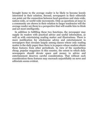 brought home to the average reader is he likely to become keenly
interested in their solution. Second, newspapers in their editorials
can point out the connection between local questions and state-wide,
nation-wide, or world-wide movements. Only as questions at issue in
a community are shown in their relation to larger tendencies will the
average reader see them in a perspective that will enable him to think
and act most intelligently.
In addition to fulfilling these two functions, the newspaper may
supply its readers with practical advice and useful information, as
well as with entertaining reading matter and illustrations. There is
more justification for wholesome advice and entertainment in
newspapers that circulate largely among classes whose only reading
matter is the daily paper than there is in papers whose readers obtain
these features from other periodicals. In view of the numberless
cheap, popular magazines in this country, the extent to which daily
newspapers should devote space and money to advice and
entertainment deserves careful consideration. That without such
consideration these features may encroach unjustifiably on news and
editorials seems evident.
 