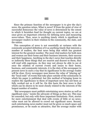 III
Since the primary function of the newspaper is to give the day’s
news, the question arises, What is news? If from the point of view of
successful democracy the value of news is determined by the extent
to which it furnishes food for thought on current topics, we are at
once given an important criterion for defining news and measuring
news-values. Thus, news is anything timely which is significant to
newspaper readers in their relation to the community, the state, and
the nation.
This conception of news is not essentially at variance with the
commonly accepted definition of it as anything timely that interests a
number of readers, the best news being that which has greatest
interest for the greatest number. The most vital matters for both men
and women are their home and their business interests, their success
and their happiness. Anything in the day’s news that touches directly
or indirectly these things that are nearest and dearest to them, they
will read with eagerness. As they may not always be able to see at
once the relation of current events and issues to their home,
business, and community interests, it is the duty of the newspaper to
present news in such a way that its significance to the average reader
will be clear. Every newspaper man knows the value of “playing up”
the “local ends” of events that take place outside of the community in
which his paper is published, but this method of bringing home to
readers the significance to them of important news has not been as
fully worked out as it will be. On this basis the best news is that
which can be shown to be most closely related to the interests of the
largest number of readers.
“But newspapers must publish entertaining news stories as well as
significant ones,” insists the advocate of things as they are. This may
be conceded, but only with three important limitations. First, stories
for mere entertainment that deal with events of little or no news-
value must not be allowed to crowd out significant news. Second,
such entertaining news-matter must not be given so much space and
prominence, or be made so attractive, that the average reader with
 
