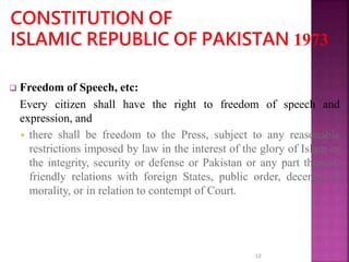  Freedom of Speech, etc:
Every citizen shall have the right to freedom of speech and
expression, and
 there shall be freedom to the Press, subject to any reasonable
restrictions imposed by law in the interest of the glory of Islam or
the integrity, security or defense or Pakistan or any part thereof,
friendly relations with foreign States, public order, decency or
morality, or in relation to contempt of Court.
12
 