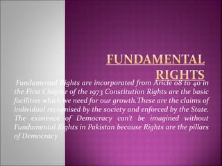 Fundamental Rights are incorporated from Aricle 08 to 40 in
the First Chapter of the 1973 Constitution Rights are the basic
facilities which we need for our growth.These are the claims of
individual recognised by the society and enforced by the State.
The existence of Democracy can’t be imagined without
Fundamental Rights in Pakistan because Rights are the pillars
of Democracy
 
