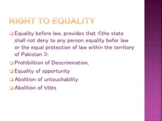  Equality before law, provides that «the state
shall not deny to any person equality befor law
or the equal protection of law within the territory
of Pakistan ».
 Prohibilition of Descrimination,
 Equality of opportunity
 Abolition of untouchability
 Abolition of titles
 