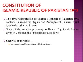  The 1973 Constitution of Islamic Republic of Pakistan 1973
contains Fundamental Rights and Principles of Policies which
give basic rights to citizens.
 Some of the Articles pertaining to Human Dignity & Respect
given in Constitution of Pakistan are as follows:-
 Security of persons:
 No person shall be deprived of life or liberty.
4
 