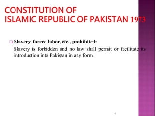 Slavery, forced labor, etc., prohibited:
Slavery is forbidden and no law shall permit or facilitate its
introduction into Pakistan in any form.
6
 