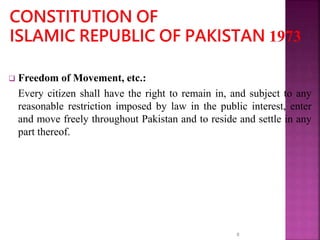  Freedom of Movement, etc.:
Every citizen shall have the right to remain in, and subject to any
reasonable restriction imposed by law in the public interest, enter
and move freely throughout Pakistan and to reside and settle in any
part thereof.
8
 