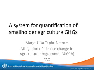 A system for quantification of
smallholder agriculture GHGs
Marja-Liisa Tapio-Bistrom
Mitigation of climate change in
Agriculture programme (MICCA)
FAO
 