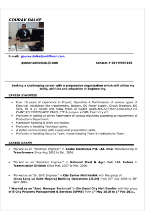 GOURAV DALKE
E-mail: gourav.dalke@rediffmail.com
gourav.dalke@ap.jll.com Contact # 08449987566
Seeking a challenging career with a progressive organization which will utilize my
skills, abilities and education in Engineering.
CAREER SYNOPSIS
• Over 10 years of experience in Project, Operation & Maintenance of various types of
Electrical installation like transformers, Battery, DC Power supply, Circuit Breakers, DG
Sets, HT & LT Panels and many types of Switch gears,AHU,STP,WTP,CHILLERS,FIRE
PLANT,RO SYSTEM,APFC PANEL,ETC.& prepare a CAM, Electricity etc.
• Proficient in setting of drives Parameters of various machines according to requirement of
Productions Department.
• Manpower handling & Work distribution.
• Proficient in handling Technical teams.
• A skilled communicator with exceptional presentation skills.
• Proficient in handling Security Team, House Keeping Team & Horticultures Team.
CAREER GRAPH
• Worked as an “Electrical Engineer” in Kosha Electricals Pvt. Ltd. Dhar Manufacturing of
Transformers Since Aug.2005 to Oct. 2006.
• Worked as an “Assistant Engineer” in National Steel & Agro Ind. Ltd. Indore in
Transmission Division Since Mar. 2007 to Mar. 2008.
• Worked as an “Sr. Shift Engineer” in City Center Mall Nashik with the group of
Jones Lang La Salle Meghraj Building Operations (JLLM) from 23rd
July 2008 to 30th
April 2010.
* Worked as an “Asst. Manager Technical “in Din Dayal City Mall Gwalior with the group
of E-City Property Management & Services (EPMS) from 1st
May 2010 to 1st
Feb 2011.
 