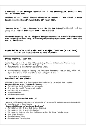 * Worked as an” Manager Technical “in T.I. Mall INDORE(JLLM) from 10TH
AUG
2011 to 30th
MAY 2012.
*Worked as an ” Senior Manager Operation“in Century 21 Mall Bhopal & Coral
Casa(Residential) from 1st
June 2012 to 15th
March 2014.
*Worked as an ”Property Manager“in DLF Garden City Indore(Residential) with the
group of JLLM from 18th March 2014 to 25th
Oct.2014.
*Currently Working as an ” Property Manager-Technical“in Walkway Mall,Haldwani
with the group of Jones Lang La Salle Meghraj Building Operations (JLLM) from 30th
Oct. 2014 to till date.
Formation of SLD in Multi Story Project AVASA (AB ROAD).
• Formation of Electrical SLD & PANELS DRAWING.
KOSHA ELECTRICALS Pvt. Ltd.
Kosha Electricals is in the profile of Manufacturing of Power & Distribution Transformers.
Responsibilities as an “Electrical Engineer”
• Manufacturing of Transformers as Per Data Sheet.
• Transformers All Types Of Testing Like “Insulation Resistance Test, Oil Test, Ratio Test,
Open Circuit Test, Short Circuit Test, High Voltage Test, Etc.
. Installation of Transformers.
UNIVERSAL TRANSFORMERS
Universal Transformers is in the profile of Manufacturing of L.T. Panels & H.T. Panels.
Responsibilities as an “Electrical Engineer”
• Formation of Single line Diagram for Panels.
• Checking the Load & Formation of Panels.
• Formation of APFC Panels.
• Testing of Panels
• Installation of Panels.
NATIONAL STEEL & AGRO IND. LTD.
National Steel & Agro Ind. Ltd. is in the profile of Handling a Project in Transmission Division
& Manufacturing of Steel Sheets.
Responsibilities as an “Assistant Engineer”
• Formation of 33kv & 11kv Sub Station Drawing.
• Formation of 33kv & 11KV Sub Station.
• Formation of Earthing Like Chemical Earthing, Pipe Earthing, Plate Earthing.
• Man Power Handling.
• Installation of Cables.
• Installation of Transformers.
 