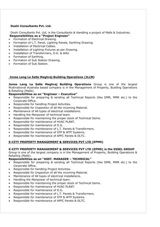 Doshi Consultants Pvt. Ltd.
Doshi Consultants Pvt. Ltd. is the Consultants & Handling a project of Malls & Industries.
Responsibilities as a “Project Engineer”
• Formation of Electrical Drawing.
• Formation of L.T. Panel, Lighting Panels, Earthing Drawing.
• Installation of Electrical Cables.
• Installation of Lighting Fixtures as per Drawing.
• Installation of Transformers, D.G. & AHU.
• Formation of Earthing.
• Formation of Sub Station Drawing.
• Formation of Sub Station.
Jones Lang La Salle Meghraj Building Operations (JLLM)
Jones Lang La Salle Meghraj Building Operations Group is one of the largest
Multinational Australia based company is in the Management of Property, Building Operations
& Retailing (Malls).
Responsibilities as an “Engineer – Executive”
• Responsible for preparing & sending all Technical Reports (like DMR, MMR etc.) to the
Corporate Office.
• Responsible for handling Project Activities.
• Responsible for Inspection of all the incoming Material.
• Maintenance of All types of electrical installations.
• Handling the Manpower of technical team.
• Responsible for maintaining the proper stock of Technical Items.
• Responsible for maintenance of HVAC PLANT.
• Responsible for maintenance of D.G.
• Responsible for maintenance of L.T. Panels & Transformers.
• Responsible for maintenance of STP & WTP Systems.
• Responsible for maintenance of APFC Panels & OLTC.
E-CITY PROPERTY MANAGEMENT & SERVICES PVT LTD (EPMS)
E-CITY PROPERTY MANAGEMENT & SERVICES PVT LTD (EPMS) is the ESSEL GROUP
Group is one of the largest company is in the Management of Property, Building Operations &
Retailing (Malls).
Responsibilities as an “ASST. MANAGER – TECHNICAL”
• Responsible for preparing & sending all Technical Reports (like DMR, MMR etc.) to the
Corporate Office.
• Responsible for handling Project Activities.
• Responsible for Inspection of all the incoming Material.
• Maintenance of All types of electrical installations.
• Handling the Manpower of technical team.
• Responsible for maintaining the proper stock of Technical Items.
• Responsible for maintenance of HVAC PLANT.
• Responsible for maintenance of D.G.
• Responsible for maintenance of L.T. Panels & Transformers.
• Responsible for maintenance of STP & WTP Systems.
• Responsible for maintenance of APFC Panels & OLTC.
 