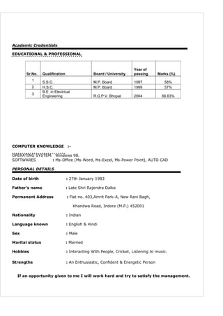 Academic Credentials
EDUCATIONAL & PROFESSIONAL
COMPUTER KNOWLEDGE :-
OPERATING SYSTEM: Windows 98.
SOFTWARES : Ms-Office (Ms-Word, Ms-Excel, Ms-Power Point), AUTO CAD
PERSONAL DETAILS
Date of birth : 27th January 1983
Father’s name : Late Shri Rajendra Dalke
Permanent Address : Flat no. 403,Amrit Park-A, New Rani Bagh,
Khandwa Road, Indore (M.P.) 452001
Nationality : Indian
Language known : English & Hindi
Sex : Male
Marital status : Married
Hobbies : Interacting With People, Cricket, Listening to music.
Strengths : An Enthusiastic, Confident & Energetic Person
If an opportunity given to me I will work hard and try to satisfy the management.
Sr.No. Qualification Board / University
Year of
passing Marks (%)
1
S.S.C. M.P. Board 1997 58%
2 H.S.C. M.P. Board 1999 57%
3
B.E. in Electrical
Engineering R.G.P.V. Bhopal 2004 66.63%
 