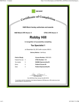 H&R Block hereby authorizes and awards
H&R Block CPE Hours: 0 CTEC CPE Hours: 0
Robby Hill
in recognition of successfully completing
Tax Specialist 1
on December 30, 2012 with a score of 86 %
Delivery Method : Self-Study
Field of Study Course Number: 00001053
Federal Tax Law 0 CTEC Number: N/A
Tax Update 0 NASBA Sponsorship ID:
Ethics 0 Federal Course ID:
State 0 Federal Sponsorship ID:
One H&R Block Way, Kansas City MO 64105
In accordance with the standards of the National Registry of CPE Sponsors, CPE credits have been
granted based on a 50-minute hour
H&R Block - Compass https://www.hrbcompass.com/Saba/Web_wdk/Main/custom/learning/cu...
1 of 1 10/7/2015 7:31 PM
 