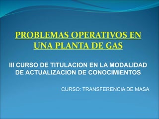 PROBLEMAS OPERATIVOS EN
UNA PLANTA DE GAS
III CURSO DE TITULACION EN LA MODALIDAD
DE ACTUALIZACION DE CONOCIMIENTOS
CURSO: TRANSFERENCIA DE MASA
 