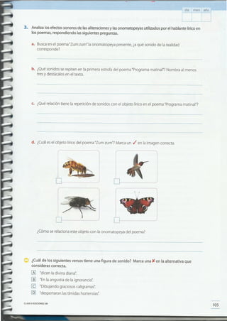105CLAVE CIEDICIONESSM
¿Cuál de los siguientes versos tiene una figura de sonido? Marca una){ en la alternativa que
consideras correcta.
lA] "dicen la divina diana':
[[] "Enla angustia de la ignorancia".
[g "Dibujando graciosos caligramas".
[Q] "despertaron lastímidas hortensias':
¿Cómo se relaciona este objeto con la onomatopeya del poema?
(
I 1
I
r
I
_)
!
I
d. ¿Cuáles el objeto lírico del poema "Zurn zum"? Marca un ti'en la imagen correcta.
c. ¿Qué relación tiene la repetición de sonidos con el objeto lírico en el poema "Programa matinal"?
b. ¿Qué sonidos se repiten en la primera estrofa del poema "Programa matinal"? Nombra al menos
tres y destácalos en el texto.
a. Busca en el poema "Zurn zurn" la onomatopeya presente, ¿aqué sonido de la realidad
corresponde?
3. Analiza los efectos sonoros de las aliteraciones y las onomatopeyas utilizados por el hablante lírico en
los poemas, respondiendo las siguientes preguntas.
día mes año
 