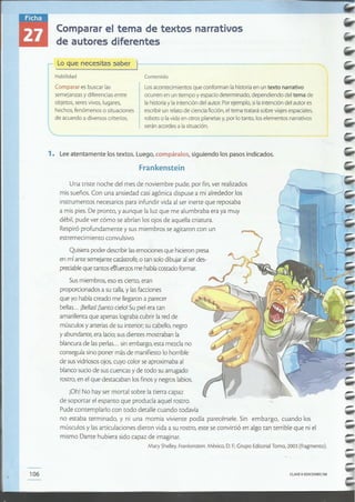 - ~~~~~------------- ------ --
CLAVE el EDICIONES SM106
Sus miembros, eso es cierto, eran
proporcionados a su talla, y las facciones
que yo había creado me llegaron a parecer
bellas... Bellas' Santo cielo! Su piel era tan
amarillenta que apenas lograba cubrir la red de
músculos y arterias de su interior; su cabello, negro
y abundante, era lacio;sus dientes mostraban la
blancura de las perlas... sin embargo, esta mezcla no
conseguía sino poner más de manifiesto lo horrible
de sus vidriosos ojos, cuyo color se aproximaba al
blanco sucio de sus cuencas y de todo su arrugado
rostro, en el que destacaban los finos y negros labios.
iOh! No hay ser mortal sobre la tierra capaz
de soportar el espanto que producía aquel rostro.
Pude contemplarlo con todo detalle cuando todavía
no estaba terminado, y ni una momia viviente podía parecérsele. Sin embargo, cuando los
músculos y las articulaciones dieron vida a su rostro, este se convirtió en algo tan terrible que ni el
mismo Dante hubiera sido capaz de imaginar.
Mary Shelley.Frankenstein. México, D.F.:Grupo Editorial Tomo, 2003 (fragmento).
Quisiera poder describir lasemociones que hicieron presa
en mí ante semejante catástrofe, o tan solo dibujar alser des-
preciable que tantos e~fuerzos me había costado formar.
Una triste noche del mes de noviembre pude, por fin, ver realizados
mis sueños. Con una ansiedad casi agónica dispuse a mi alrededor los
instrumentos necesarios para infundir vida al ser inerte que reposaba
a mis pies. De pronto, y aunque laluz que me alumbraba era ya muy
débil, pude ver cómo se abrían los ojos de aquella criatura.
Respiró profundamente y sus miembros se agitaron con un
estremecimiento convulsivo.
Frankenstein
1. Lee atentamente lostextos. Luego, compáralos, siguiendo los pasos indicados.
Los acontecimientos que conforman la historia en untexto narrativo
ocurren en un tiempo y espacio determinado, dependiendo del tema de
la historia y la intención del autor. Por ejemplo, sila intención del autor es
escribir un relato de ciencia ficción, el tema tratará sobre viajes espaciales,
robots o la vida en otros planetasy, por lo tanto, los elementos narrativos
serán acordes a la situación.
Contenido
r Lo que necesitas saber }-----------
I Habilidad
I Comparar es buscar las
semejanzas y diferencias entre
objetos, seres vivos, lugares,
hechos, fenómenos o situaciones
de acuerdo a diversos criterios.
Comparar el tema de textos narrativos
de autores diferentes
 