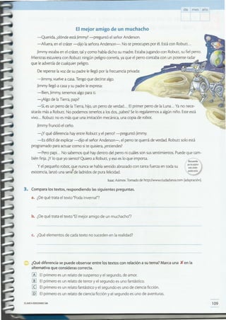 109CLAVE1:> EDICIONESSM
¿Qué diferencia se puede observar entre los textos con relación a su tema? Marca una )( en la
alternativa que consideras correcta.
lA] El primero es un relato de suspenso y el segundo, de amor.
[ID El primero es un relato de terror y el segundo es uno fantástico.
[Q El primero es un relato fantástico y el segundo es uno de ciencia ficción.
[QJ El primero es un relato de ciencia ficción y el segundo es uno de aventuras.
c. ¿Qué elementos de cada texto no suceden en la realidad?
b. ¿Dequé trata el texto "El mejor amigo de un muchacho"?
3. Compara los textos, respondiendo las siguientes preguntas.
a. ¿Dequé trata el texto "Poda invernal"?
IsaacAsimov.Tomado de http://www.ciudadseva.com (adaptación).
'11J;>""Jl!Í9inas
weI;,citados
fl1Iedi'llVt1riar.
Y el pequeño robot, que nunca se había sentido abrazado con tanta fuerza en [Oda su
existencia, lanzó una serit de ladridos de pura felicidad.
El mejor amigo de un muchacho
-Querida, ¿dónde está Jimmy? -preguntó el señor Anderson.
-Afuera, en el cráter -dijo la señora Anderson-. No te preocupes por él. Estácon Robutt ...
Jimmy estaba en el cráter, tal y como había dicho su madre. Estabajugando con Roburr. su fiel perro.
Mientras estuviera con Robutt ningún peligro correría, ya que el perro contaba con un potente radar
que le advertía de cualquier peligro.
De repente la voz de su padre le llegó por la frecuencia privada:
-Jimmy, vuelve a casa.Tengo que decirte algo.
Jimmy llegó a casa y su padre le expresa:
-Bien, Jimmy, tenemos algo para ti.
-¿Algo de la Tierra, papi?
-Sí, es un perro de laTierra, hijo, un perro de verdad... Elprimer perro de la Luna... Ya no nece-
sitarás más a Robutt. No podemos tenerlos a los dos, ¿sabes?Se lo regalaremos a algún niño. Esteestá
vivo ... Robutt no esmás que una imitación mecánica, una copia de robot.
Jimmy frunció el ceño.
-¿Y qué diferencia hay entre Robutt y el perro? -preguntó Jimmy.
-Es difícil de explicar -dijo el señor Anderson-, el perro te querrá de verdad. Robutt solo está
programado para actuar como si te quisiera, ¿entiendes?
-Pero papi... No sabemos qué hay dentro del perro ni cuáles son sus sentimientos. Puede que tam-
bién finja. ¿Ylo que yo siento? Quiero a Robutt, yeso es lo que importa. /~
día me s año
 