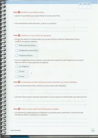111CLAVEe EDICIONES SM
Paso O Emite un juicio a partir de la información recogida.
• ¿Lainformación presentada por el infograma essuficiente para comprender la importancia del
reciclajede vidrio? Fundamenta tu respuesta.
• ¿Dequé manerael (los)criterio(s) responde(n) a los dos aspectosfundamentales que seleccionaste?
Paso eComprueba si la información presentada responde a los criterios definidos.
• ¿Cómose presenta(n)el (los)criterio(s)a evaluardentro del infograma?
•
c:J_ Eltex~~~
QEltema~
• Unavez establecidos el (los)criterio(s),¿quéelementos específicosdel infograma vasa evaluar?
Marcauna K en el (los)aspecto(s)escogido(s).
O L~-~mágen~
[J Propósito del texto
Paso eEstablece el o los criterios de evaluación.
• Escogedos aspectosfundamentales que revisarásdel (los)criterio(s) establecido(s).Marca
una K en los aspectoselegidos.
OAdec~aci.ónal contexto J
DOaridad de la información-
• Leenuevamente el título del texto. ¿Cuáles su propósito?
Paso O Identifica lo que debes evaluar.
• ¿Quées lo que tienes que evaluar?Fíjateen el título de la ficha.
día mes año
 
