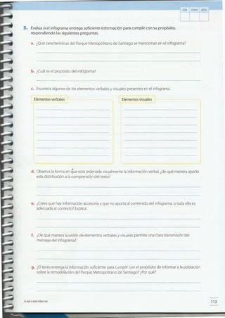 113CLAVE e EDICIONES SM
g. ¿Eltexto entrega la información suficiente para cumplir con el propósito de informar a la población
sobre la remodelación del Parque Metropolitano de Santiago? ¿Por qué?
f. ¿De qué manera la unión de elementos verbales y visuales permite una clara transmisión del
mensaje del infograma?
e. ¿Crees que hay información accesoria y que no aporta al contenido del infograma, o toda ella es
adecuada al contexto? Explica.
d. Observa la forma en que está ordenada visualmente la información verbal, ¿de qué manera aporta
esta distribución a la comprensión del texto?
Elementos visualesElementos verbales
c. Enumera algunos de los elementos verbales y visuales presentes en el infograma_
b. ¿Cuál es el propósito del infograma?
a. ¿Qué características del Parque Metropolitano de Santiago se mencionan en el infograma?
3. Evalúa si el infograma entrega suficiente información para cumplir con su propósito,
respondiendo lassiguientes preguntas.
día mes año
 