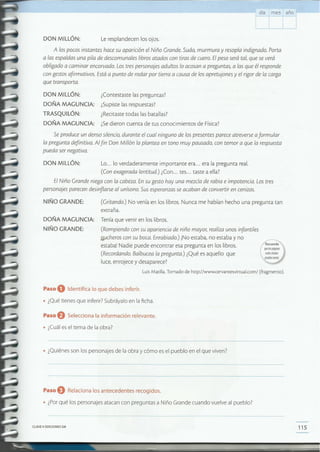 115CLAVE © EDICIONES SM
Paso eRelaciona 105 antecedentes recogidos.
• ¿Porqué [os personajes atacan con preguntas a Niño Grande cuando vuelve al pueblo?
• ¿Quiénes son [os personajes de la obra y cómo es e[ pueblo en el que viven?
Paso eSelecciona la información relevante.
• ¿Cuáles el tema de [a obra?
Paso O Identifica lo que debes inferir.
• ¿Qué tienes que inferir? Subráyalo en la ficha.
NIÑO GRANDE: (Rompiendo con su apariencia de niño mayor; realiza unos infantiles
Jt.ucheroscon su boca. Enrabiado.) iNo estaba, no estaba y no
estaba! Nadie puede encontrar esa pregunta en los libros.
(Recordando. Balbucea la pregunta.) ¿Qué es aquello que
luce, enrojece y desaparece?
LuisMatilla.Tomado de http://www.cervantesvirtual.com/(fragmento ).
(Gritando.) No venía en los libros. Nunca me habían hecho una pregunta tan
extraña.
DOÑA MAGUNCIA: Tenía que venir en los libros.
NIÑO GRANDE:
Lo... lo verdaderamente importante era... era la pregunta real.
(Con exagerada lentitud) ¿Con... tes... taste a ella?
ElNiño Grande niega con la cabeza.En su gesto hay una mezcla de rabia e impotencia. Lostres
personajes parecen desinflarse al unísono. Sus esperanzas se acaban de convertir en cenizas.
DON MILLÓN:
Se produce un denso silencio,durante el cual ninguno de los presentes parece atreverse aformular
la pregunta definitiva. Alfin Don Millón la plantea en tono muy pausado, con temor a que la respuesta
pueda ser negativa.
¿Contestaste las preguntas?
¿Supiste las respuestas?
¿Recitaste todas las batallas?
¿Sedieron cuenta de tus conocimientos de Física?
DON MILLÓN:
DOÑA MAGUNCIA:
TRASQUILÓN:
DOÑA MAGUNCIA:
A los pocos instantes hace su aparición el Niño Grande. Suda, murmura y resopla indignado. Porta
a las espaldas una pila de descomunales librosatados con tiras de cuero. Elpeso será tal, que se verá
obligado a caminar encorvado. Los tres personajes adultos lo acosan a preguntas, a las que élresponde
con gestos afirmativos. Estáa punto de rodar por tierra a causa de los apretujones y el rigorde la carga
que transporta.
Le resplandecen los ojos.
día mes año
DON MILLÓN:
 