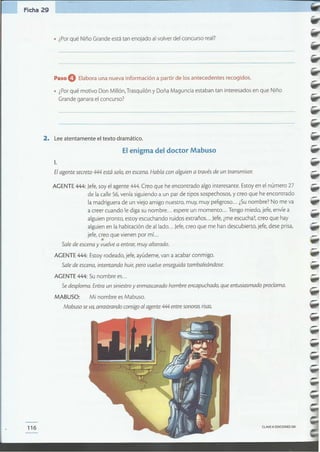 CLAVEeEDICIONESSM116
-
--
--
-
--AGENTE444: Jefe,soy el agente 444.Creo que he encontrado algo interesante. Estoyen el número 27
de la calle 56,veníasiguiendo a un par de tipos sospechosos,y creo que he encontrado
la madriguera de un viejo amigo nuestro, muy, muy peligroso... ¿Sunombre? No me va
a creer cuando le diga su nombre ... espereun momento ... Tengo miedo, jefe,envíe a
alguien pronto, estoy escuchando ruidos extraños... Jefe,¿meescucha?,creo que hay
alguien en la habitación de aliado ... Jefe,creo que me han descubierto, jefe, deseprisa,
jefe, creo que vienen por mí...
•Sale de escena y vuelve a entrar;muy alterado.
AGENTE 444: Estoyrodeado, jefe,ayúdeme,van a acabarconmigo.
Sale de escena, intentando huir,pero vuelve enseguida tambaleándose.
AGENTE 444: Su nombre es...
Se desploma. Entra un siniestroy enmascarado hombre encapuchado, que entusiasmado proclama.
MABUSO: Mi nombre esMabuso.
Mabuso se va,arrastrandoconsigoal agente 444 entre sonoras risas.
-Elagente secreto 444 está solo, en escena. Habla con alguien a través de un transmisor.
1.
El enigma del doctor Mabuso
2. Leeatentamente el texto dramático.
• ¿Porqué motivo Don Millón,Trasquilón y Doña Maguncia estaban tan interesadosen que Niño
Grandeganarael concurso?
Paso O Elabora una nueva información a partir de los antecedentes recogidos.
• ¿Porqué Niño Grande estátan enojado al volver del concurso real?
Ficha 29
 