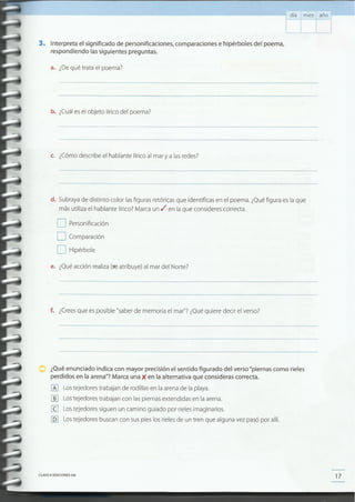 17CLAVE eEDICIONES SM
¿Qué enunciado indica con mayor precisión el sentido figurado del verso "piernas como rieles
perdidos en la arena"? Marca una X en la alternativa que consideras correcta.
[K] Los tejedores trabajan de rodillas en la arena de la playa.
[_[] Los tejedores trabajan con las piernas extendidas en la arena.
[g Los tejedores siguen un camino guiado por rieles imaginarios.
[Q] Los tejedores buscan con sus pies los rieles de un tren que alguna vez pasó por allí.
f. ¿Creesque es posible "saber de memoria el mar"? ¿Qué quiere decir el verso?
e. ¿Qué acción realiza (~ atribuye) al mar del Norte?
D Personificación
D Comparación
D Hipérbole
d. Subraya de distinto color lasfiguras retóricas que identificas en el poema. ¿Qué figura es la que
más utiliza el hablante lírico? Marca un ./ en la que consideres correcta.
c. ¿Cómo describe el hablante lírico al mar y a las redes?
b. ¿Cuáles el objeto lírico del poema?
a. ¿Dequé trata el poema?
3. Interpreta el significado de personificaciones, comparaciones e hipérboles del poema,
respondiendo las siguientes preguntas.
día mes año .---
 