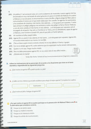 CLAVE ~ EDICIONES SM
117
¿Por qué motivo el agente KKno quiere participar en la persecución de Mabuso? Marca una )C en
la alternativa que consideras correcta.
lA] Porque no se siente capaz.
[[! Porque su madre lo necesita.
(g Porque no le interesa la misión.
[QJ Porque ha sufrido de mucha tensión.
c. ¿Qué motiva al jefe a halagar al agente KK?
"_ ......_] (--=---_Ave_ntur_ero~J [~_~J (~_~---J(
b. ¿Cuáles son los criterios que el jefe establece para elegir al mejor agente? Completa los cuadros.
a. ¿Qué motivó al agente 444 a pedir ayuda a su jefe?
3. Infiere las motivaciones de los personajes de acuerdo a las situaciones que viven en el texto
dramático, respondiendo las siguientes preguntas.
KK: Quiero ir a mi casa. Tengo mucho miedo.
JEFE: Pero no debe preocuparse agente KK,no va a estar solo en esta difícil misión ...
KK: ¿Dónde está mi mamá?
Tomás Afán Muñoz. Tomado de http://www.cervantesvirtual.com (fragmento y adaptación).
~
que/ospágÚ!O!
websmadas
11.
JEFE: (Al público.) y así comenzó codo, tal y como acabamos de mostrarles, nuestro agente 444 fue
encontrado en muy mal estado de salud, gritando sin parar el nombre de Mabuso. En cuanto
a Mabuso y a sus secuaces, no encontramos ni rastro de ellos. ¿Alguna pregunta? Bien, paso a
comunicarles el motivo por el que están todos aquí. Son ustedes, los agentes, los aventureros
y los cazadores de misterios, más fuertes, más valientes ... y más guapos por supuesto. Y están
aquí, porque un peligro peligroso nos amenaza a todos, ese peligro se llama: Doctor Mabuso,
y uno de entre ustedes, el más fuerte, el más valiente ... y el más guapo por supuesto, será el
encargado de atraparlo. Hay solo un hombre en la Tierra, y en sus alrededores, capaz de agarrar
a Mabuso, y ese hombre es Joseph KK,para el que pido un fuerte aplauso.
KK: Mi nombre es Kafka, Joseph Kafka.
JEFE: Agente KK,es usted el más valiente, el más fuerte ... y el más guapo por supuesto. Agente KK,
el mundo entero está en sus manos, no nos falle.
KK: (Tras un breve suspiro inicial, se sincera, sincero.)Yo no soy valiente, ni fuerte, ni guapo.
JEFE: Eso no es verdad, agente KK,codos sabemos que ha soportado mucha tensión últimamente ...
día mes año --~"---,
 