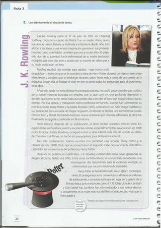 -
-
~
-
-
F
-
-
-
CLAVE eEDICIONES SM
I~ Tomado de http://www.librosdeluz.net (adaptación).
I quelaspóginru
webscitadas
'----_.;:;;;:;;;:_--------~ puedenmriar. fo-------------------'
enfermedad que causó la muerte de su madre.
Harry Potter se ha transformado en un clásicocontempo-
ráneo. Elprotagonista se ha convertido en el héroe de millones
de adolescentes,y suautora ya ocupa un lugar en la galería de la
fantasíaépica,junto a escritorescomo J. R.R. Tolkien,UrsulaK.LeGuin
y Guy Gavriel Kay.Sus libros han sido traducidos a casitreinta idiomas
y, actualmente, es la mujer más rica del Reino Unido, mucho más que la
ReinaIsabel11.
,
Después de publicar el cuarto libro, J. K. Rowling escribió dos libros cuyas ganancias se
dirigen al Comic Relief, una ONG. Entre otras contribuciones, se encuentran donaciones a la
investigación del tratamiento para la esclerosis múltiple, la
Joanne Rowling nació el 31 de julio de 1965 en Chipping
Sodbury, cerca de la ciudad de Bristol. Fue su madre, Anne, quien
impulsó su carrera literaria, al inclinarla a la literatura desde niña. Esta
afición a 105 libros y una innata imaginación generaron sus primeras
historias,como lade Rabbit, un relato que creó a los seisaños. Elgolpe
más duro de su juventud fue la enfermedad de su madre (esclerosis
múltiple), que duró diez años y acabó con su muerte sin saber que a
su hija le publicarían un libro.
Rowling escribió dos novelas para adultos -que nunca trató
de publicar-, antes de que se le ocurriera la idea de Harry Poner durante un viaje en tren entre
Manchester y Londres, que se prolongó durante cuatro horas más a causa de una avería de la
máquina. Según ella, al finalizar el viaje en tren ya tenía todos los personajes para el argumento
de la obra.
Años más tarde no tenía dinero ni conseguía trabajo, no podía pagar a nadie que cuidara
de su bebé mientras buscaba un empleo, por lo que cayó en una profunda depresión y
decidió que como ya no tenía nada que perder, iba a escribir el libro que imaginó hacía tanto
tiempo. Por esa época, y trabajando como profesora de francés, Joanne fue culminando su
primera novela Harry Potter y la piedra filosofal (1997), centrada en un niño mago huérfano y
sus peripecias en la escuela de magia Hogwarts, en donde se libraba una tormentosa batalla
entre el bien yel mal. Rechazada hasta en nueve ocasiones por diversas editoriales, la obra fue
finalmente acep~da y publicada en Bloomsbury.
Poco tiempo después de su publicación, el libro recibió notables críticas entre los
especialistas en literatura juvenil y excelentes ventas, especialmente tras su aparición en 1998
en 105 Estados Unidos. Rowling consiguió incluir su obra infantil en la lista de las más vendidas
de The New York Times, un hecho sin precedentes, para la literatura infantil.
Tras este recibimiento, Joanne escribió con prontitud una secuela, Harry Potter y la
cámara secreta (1998), título que se convertiría enel segundo tomo de una serie de siete libros
centrados en lasaventuras del ya famoso Harry Poner.
20
2. Leeatentamente el siguiente texto.
Ficha 3
 