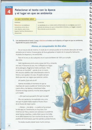 CLAVEe EDICIONES SM22
Salté rápidamente de lacama a pesar del frío y,tiritando,
me vestí.Al lavarme lacara, me vi reflejado en el agua
de la palangana. Re~mente había cambiado. "Pero
si casi soy un hombre!" =pensé, al ver mi rostro.
Mis oscuros cabellos caían desordenados sobre la
frente y casi tapaban mis ojos. Mi padre siempre
decía que eran tan negros que parecían carbón.
iMi padre! ¿Qué sería de él?
Apenas recordaba el momento en que se
marchara de nuestro pueblo de Torremocha, hacía
cuatro años, a las lejanasy misteriosas Indias.
Durante esa largaausencia,muchas veces pregunté
a mi madre:
-¿Por qué tuvo que partir?¿Porqué nos dejó?
Ella,con paciencia, me explicaba una yotra
vez que mi padre había viajado al Nuevo Mun-
do en busca de mejor suerte.
-Alonso -me decía-, tu padre se fue porque
lavida aquí, en Torremocha, es muy dura. Con
inviernostan fríosy veranos tan calurosos no podemos
tener buenas cosechas, y todos dicen que en lasIndias
no es difícilhacerse rico.Son muchos losde aquí, de 105
pueblos de Extremadura, que han partido a probar fortuna.
Yoestaba resuelto desde hacía mucho tiempo.
Eraun oscuro día de invierno.A través de mi ventana podía ver los árboles desnudos de hojas,
azotados por el viento. Gruesas gotas de lluviagolpeaban el tejado de mi pequeña habitación.
Acababa de despertar y me sentía feliz.
Para mí no era un día cualquiera:era el nueve de febrero de 1539y yo cumplía
diez años.
Alonso, un conquistador de diez años
1. Lee atentamente el texto. Luego, relaciona el relato con la época y el lugar en que se ambienta,
siguiendo los pasos indicados.
Lasacciones de un relato están ambientadas en una época, que es el
período de tiempo en que se desarrolla la historia, y un lugar o espacio
físico donde ocurre la acción.
ContenidoHabilidad
Relacionar es establecer
conexiones entre dos o
más objetos, seres vivos,
lugares, hechos, fenómenos o
situaciones.
Lo que necesitas saber
Relacionar el texto con la época
y el lugar en que se ambienta
 