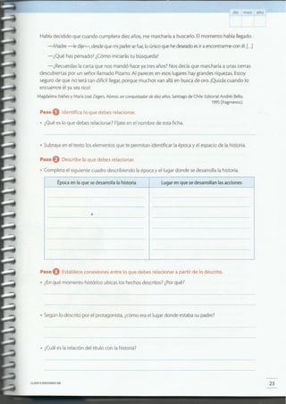 23CLAVE © EDICIONES SM
• ¿Cuál es la relación del título con la historia?
• Según lo descrito por el protagonista, ¿cómo era el lugar donde estaba su padre?
Paso eEstablece conexiones entre lo que debes relacionar a partir de lo descrito.
• ¿Enqué momento histórico ubicas los hechos descritos? ¿Porqué?
Época en la que se desarrolla la historia Lugar en que sedesarrollan las acciones
•
Paso eDescribe lo que debes relacionar .
• Completa el siguiente cuadro describiendo la época y el lugar donde se desarrolla la historia.
• Subraya en el texto los elementos que te permitan identificar la época y el espacio de la historia.
Paso O Identifica lo que debes relacionar.
• ¿Qué es lo que debes relacionar? Fíjate en el nombre de esta ficha.
Había decidido que cuando cumpliera diez años, me marcharía a buscarlo. El momento había llegado.
-Madre -le dije-, desde que mi padre se fue, lo único que he deseado es ir a encontrarme con él. [...]
-¿Qué has pensado? ¿Cómo iniciarás tu búsqueda?
-¿Recuerdas la carta que nos mandó hace ya tres años? Nos decía que marcharía a unas tierras
descubiertas por un señor llamado Pizarra. Al parecer, en esos lugares hay grandes riquezas. Estoy
seguro de que no será tan difícil llegar, porque muchos van allá en busca de oro. ¡Quizás cuando lo
encuentre él ya sea rico!
Magdalena Ibáñez y María José Zegers.Alonso, un conquistador de diez años. Santiago de Chile:EditorialAndrés Bello,
1995 (fragmento).
día mes año
 