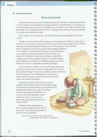 CLAVE el EDICIONES SM24
Ana Frank.El Diario de Ana Frank. Santiago de Chile:
Pehuén Editores,2001 (fragmento y adaptación).
Mi padre, el más bueno de todos los padres que he conocido en mi vida, no secasó hasta
los treinta y seis años con mi madre, que tenía veinticinco. Mi hermana Margot nació en 1926 en
Alemania, en Frandort del Main. EI12 de junio de 1929 le seguí yo.Vivíen Francfort
hasta los cuatro años. Como somos judíos "de pura cepa",mi padre se
vino a Holanda en 1933,donde fue nombrado director de Opekta,
una compañía holandesa de preparación de mermeladas. Mi
madre, Edith Hollánder, también vino a Holanda en septiembre,
y Margot yyo fuimos a Aquisgrán, donde vivíami abuela. Margot
vino a Holanda en diciembre y yo en febrero, cuando me pusieron
arriba de la mesa como regalo de cumpleaños de Margot.
Pronto empecé a ir aljardín de infancia del colegio Montessori,
y allíestuve hasta cumplir los seis años. Luego pasé al primer curso
de la escuela primar~. Ensexto (Uvea la señora Kuperus, la directora.
Nos emocionamos mucho al despedirnos a finde curso y
lloramos las dos, porque yo había sido admitida en el liceo
judío, al que también iba MargaL
Después de mayo de 1940,los buenos tiempos
quedaron definitivamente atrás: primero laguerra, luego
la capitulación, la invasión alemana, y así comenzaron las
desgracias para nosotros losjudíos. Lasmedidas
antijudías se sucedieron rápidamente y se
nos privó de muchas libertades. lacques
siempre me dice "Yano me atrevo a
hacer nada, porque tengo miedo de que
esté prohibido".
Nosotros cuatro todavía estamos
bien, yasí hemos llegado al día de hoy, 20
de junio de 1942,fecha en que estreno mi
diario con toda solemnidad.
Kitty,mi diario, no me conoce aún, y por ellodebo contarle a grandes rasgos lahistoria de
mi vida.
Hace muchos días que no escribo. Necesitaba pensar de una vez por todas lo que significaba
un Diario.Espara mí una sensación muy singular expresar mis pensamientos, no solo porque no
he escrito nunca todavía, sino porque me parece que, más tarde, niyo ni nadie se interesará por
las fantasías de una colegiala de trece años. Enfin,tengo ganas de escribir,y más aún, de sondear
mi corazón sobre toda clase de cosas.
Diario de Ana Frank
2. Leeelsiguiente texto.
Ficha 4
 