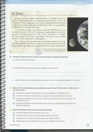29CLAVE e EDICIONES SM
Sobre la información de los textos es cierto que ambos:
[A] indican lasdistintas formas de la fasede la Luna.
[]] mencionan que la Luna esel único satélite natural de laTierra.
[g sugieren que la Luna es muy importante para la vida en laTierra.
[Q] señalanque la Luna sedemora casiun mesen completar su ciclo lunar.
Marca una K en la alternativa que consideras correcta. Eltexto "El mes lunar" se diferencia de
"La Luna" en que:
[A] el primero secentra en lasfasesde la Lunay el segundo, en el tamaño de esta.
[]] el primero secentra en el ciclo lunar y el segundo, en lascaracterísticasde la Luna.
[g el primero secentra en cómo es la iluminación del Solsobre la Luna y el segundo, en el
tamaño de la Luna.
[Q] el primero secentra en lasformas de lasfasesde la Lunay el segundo, en el tiempo que
demora la faselunar.
c. ¿Quéinformación nueva o distinta aporta el texto "LaLuna",con respecto al texto "Elmes lunar"?
b. ¿Quéinformación acercade la Lunaserepite en ambos textos?
•
3. Compara la información de los textos, respondiendo las siguientes preguntas.
a. ¿Dequé tratan ambos textos?
La Lunaes el único satélite natural de la Tierra. Su diámetro es de unos
3476 km, aproximadamente una cuarta parte del de la Tierra. La masa de
la Tierraes 81 veces mayor que la de la Luna.Ladensidad media de la Luna
es solo las tres quintas partes de la densidad de la Tierra,y la gravedad en
la superficie es un sexto del de la Tierra.
La Lunaorbita la Tierra a una distancia media de 384403 km ya una
velocidad media de 3700 km/h. Completa su vuelta alrededor de la Tierra,
siguiendo una órbita elíptica, en 27 días, 7 horas, 43 minutosy 11,5 segun-
dos. Para cambiar de una fase a otra similar, o mes lunar, la Luna necesita
29 días, 12 horas, 44 minutosy 2,8 segundos.
Como tarda en dar una vuelta sobre su eje el mismo tiempo que en dar
una vuelta alrededor de la Tierra,siempre nos muestrala mismacara. Aunque
parece brillante, solo refleja en el espacio el 7% de la luz que recibe del Sol.
Tomado de http://www.astromia.com
/tierraluna/laluna.htm (fragmento).
La Luna
día mes año
 
