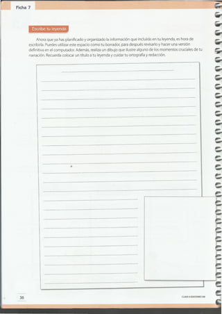 CLAVEoEDICIONES SM
36
._--_._--
_ __.._----_ .
•
Ahora que ya has planificado y organizado la información que incluirás en tu leyenda, es hora de
escribirla. Puedes utilizar este espacio como tu borrador, para después revisarlo y hacer una versión
definitiva en el computador. Además, realiza un dibujo que ilustre alguno de los momentos cruciales de tu
narración. Recuerda colocar un título a tu leyenda y cuidar tu ortografía y redacción .
Ficha 7
 