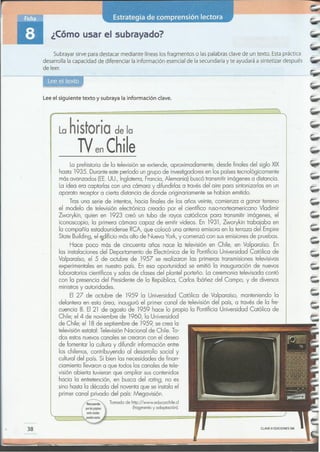 38
La prehistoria de la televisión se extiende, aproximadamente, desde finales del siglo XIX
hasta 1935. Duranteeste período un grupo de investigadoresen los paísestecnológicamente
másavanzados (EE.UU., Inglaterra, Francia,Alemania) buscótransmitirimágenesa distancia.
Laidea era captarlas con una cámara y difundirlas a travésdel aire para sintonizarlasen un
aparato receptor a cierta distancia de donde originariamente se habían emitido.
Tras una serie de intentos, hacia finales de los años veinte, comienza a ganar terreno
el modelo de televisión electrónica creado por el científico ruso-norteamericano Vladimir
Zworykin, quien en 1923 creó un tubo de rayos catódicos para transmitir imágenes, el
iconoscopio, la primera cámara capaz de emitir videos. En 1931,Zworykin trabajaba en
la compañía estadounidense RCA, que colocó una antena emisora en la terraza del Empire
State Building, el ~dificio másalto de Nueva York, y comenzó con susemisionesde pruebas.
Hace poco más de cincuenta años nace la televisión en Chile, en Valparaíso. En
las instalaciones del Departamento de Electrónica de la Pontificia Universidad Católica de
VaIparaíso, el 5 de octubre de 1957 se realizaron las primeras transmisionestelevisivas
experimentales en nuestro país. En esa oportunidad se emitió la inauguración de nuevos
laboratorios científicos y salas de clases del plantel porteño. Laceremonia televisada contó
con la presencia del Presidentede la República, Carlos Ibóñez del Campo, y de diversos
ministrosy autoridades.
El 27 de octubre de 1959 la Universidad Católica de Va1paraíso, manteniendo la
delantera en esta área, inauguró el primer canal de televisión del país, a través de la fre-
cuencia 8. El 21 de agosto de 1959 hace lo propio la Pontificia Universidad Católica de
Chile; el4 de noviembre de 1960, la Universidad
de Chile; el 18de septiembre de 1959,se crea la
televisión estatal: TelevisiónNacional de Chile. To-
dos estos nuevoscanales se crearon con el deseo
de fomentar la cultura y difundir información entre
los chilenos, contribuyendo al desarrollo social y
cultural del país. Si bien las necesidades de finan-
ciamiento llevaron a que todos los canales de tele-
visión abierta tuvieran que ampliar suscontenidos
hacia la entretención, en busca del roting, no es
sino hasta la década del noventa que se instalael
primer canal privado del país: Megavisión.
Tomado de http://www.educarchile.cI
(fragmento y adaptación).
La historia de la
NenChile
Lee el siguiente texto y subraya la información clave.
¿Cómo usar el subrayado?
Subrayar sirve para destacar mediante líneas los fragmentos o las palabras clave de un texto. Esta práctica
desarrolla la capacidad de diferenciar la información esencial de la secundaria y te ayudará a sintetizar después
de leer.
 