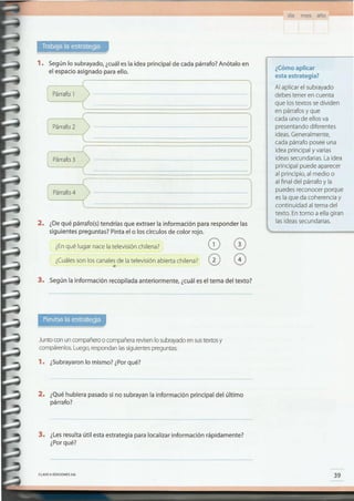 ¿Cómo aplicar
esta estrategia?
Al aplicar el subrayado
debes tener en cuenta
que lostextos sedividen
en párrafosy que
cada uno de ellosva
presentando diferentes
ideas.Generalmente,
cada párrafo posee una
idea principal y varias
ideassecundarias.Laidea
principal puede aparecer
al principio, al medio o
al final del párrafoy la
puedes reconocer porque
es la que da coherenciay
continuidad al tema del
texto. Entorno a ella giran
lasideassecundarias.
CLAVEc> EDICIONES SM
3. ¿Lesresulta útil esta estrategia para localizar información rápidamente?
¿Porqué?
2. ¿Quéhubiera pasado si no subrayan la información principal del último
párrafo?
1. ¿Subrayaron lo mismo? ¿Porqué?
Juntocon un compañeroo compañerarevisenlo subrayadoensustextosy
compárenlos.Luego,respondanlassiguientespreguntas:
3.. Según la información recopilada anteriormente, ¿cuáles el tema del texto?
2. ¿Dequé párrafo(s) tendrías que extraer la información para responder las
siguientes preguntas? Pinta el o los círculos de color rojo.
¿Enqué lugar nacela televisión chilena? (2) 0
¿Cuálesson los canalesde la televisión abierta chilena? 0 0•
lPárrafQ J
~afoQ J
! J
[ Párrafo3
! J
[ Párrafo4
1. Según lo subrayado, ¿cuáles la idea principal de cada párrafo? Anótalo en
el espacio asignado para ello.
día m es año -----'
 