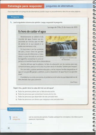 ........................................................................
Lee la
pregunta.
Lee la columna de opinión. Puedes subrayar los conceptos o las ideas que te
parezcan importantes .1
Según Ana, ¿quién tiene la culpa del mal uso del agua?
A. Todas las personas pobres por su falta de educación.
B. Todas las personas que contaminan la zona de los ríos.
e. Todas las personas que dependen de este preciado bien.
D. Todas las personas con dinero que malgastan este preciado bien.
Ana Prieto
El problema no esde unos pocos, el problema es de todos los que dependemos de
este preciado bien para sobrevivir.
Por otro lado, ¿cuántas personas educadas y de lasmejores familias desperdician el
agua en susgran~s garajesyjardines?,¿cuánto desperdicio de agua hay en sus grandes
tinas?
vez más escaso.
A Elagua es un elemento cada
Esmuy triste ir por las carreteras
del país y notar cómo los grandes
ríos son cuna de infecciones y malos
olores. Lo peor de todo esver cómo
los lugareños contaminan la zona sin
pensar en el terrible futuro de su descendencia.
Muchos afirman que la pobreza y la falta de educación son las razones para este
comportamiento, pero yo no lo creo; muy bien decía mi abuelita: "pobres pero limpios".
Recientemente se celebró el día
mundial del agua. Fueron tan irn-
pactantes las noticias, que no dejé
de pensar en 10 que pasaría si se
acaba este elemento vital.
Es hora de cuidar el agua
Santiago de Chile, 25 de marzo de 2013
1. Lee la siguiente columna de opinión. Luego, responde la pregunta.
Pregunta
Para responder una pregunta de alternativas puedes seguir el procedimiento descrito en estas páginas.
preguntas de alternativas
 