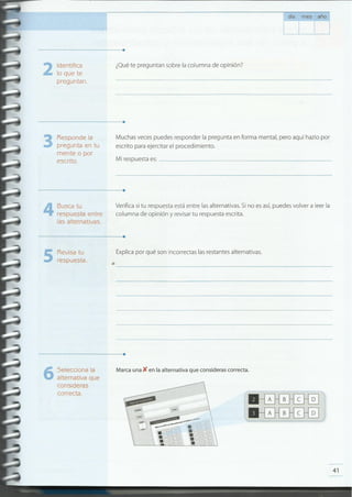 41
Marca una )( en la alternativa que consideras correcta.Selecciona la
alternativa que
consideras
correcta.
6
........................................................................
•--------------------------------
Explica por qué son incorrectas las restantes alternativas.
5Revisa tu
respuesta.
........................................................................
Verifica si tu respuesta está entre las alternativas. Si no es así, puedes volver a leer la
columna de opinión y revisar tu respuesta escrita.
Busca tu
respuesta entre
las alternativas .
4
........................................................................
Mi respuesta es: _
Muchas veces puedes responder la pregunta en forma mental, pero aquí hazlo por
escrito para ejercitar el procedimiento.
Responde la
pregunta en tu
mente o por
escrito .
3
........................................................................
¿Qué te preguntan sobre la columna de opinión?Identifica
lo que te
preguntan .
2
.......................................................................•
día mes afio
 