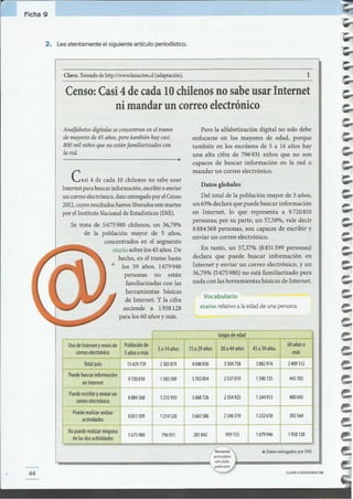 CLAVECIEDICIONESSM44
1
Grupo de edad
Uso de Internet y envío de ¡ Población de
5 a 14 años 15a 29 años 30a44años 45 a 59 años
60 añoso
correo electrónico I 5 años o más más
Total país 15429759 2383879 4048836 3504758 3082974 2409312
Puede buscar información
en Internet
9720810 1585509 3763854 2537019 1390725 443703
Puede escribiry enviar un
8884568 1215959 3668726 2354925 1244913 400045
correo electrónico
Puede realizar ambas
8851599 3665586 2346 319
actividades
1214520 1232610 392564
No puede realizar ninguna I 5675980 796931 281842 959133 1679946 1958128
de las dos actividades ¡
... Datos entregados por INE.
Vocabulario
etario: relativoa laedad de una persona.
En tanto, un 57,37%(8851599 personas)
declara que puede buscar información en
Internet y enviar un correo electrónico, y un
36,79%(5675980) no está familiarizado para
nada con las herramientas básicas de Internet.
Datos globales
Del total de la población mayor de 5 años,
un 63%declara quepuede buscar información
en Internet, lo que representa a 9720810
personas; por su parte, un 57,58%,vale decir
8884568 personas, son capaces de escribir y
enviar un correo electrónico.
Pero la alfabetización digital no solo debe
enfocarse en los mayores de edad, porque
también en los escolares de 5 a 14 años hay
una alta cifra de 796931 niños que no son
capaces de buscar información en la red o
mandar un correo electrónico.
CaSi 4 de cada 10chilenos no sabe usar
Internetparabuscarinformación,escribiroenviar
un correoelectrónico,datoentregadoporelCenso
2012,cuyosresultadosfueronliberadosestemartes
por elInstitutoNacionaldeEstadísticas(INE).
Se trata de 5675980 chilenos, un 36,79%
de la población mayor de 5 años,
concentrados en el segmento
etario sobrelos45 años.De
hecho, en el tramo hasta
los 59 años, 1679946
personas no están
familiarizadascon las
herramientas básicas
de Internet. Y la cifra
asciende a 1958 128
para los 60 años y más.
Analfabetos digitales seconcentran en el tramo
de mayores de45 años, pero también hay casi
800 mil niños que no estánfamiliarizados con
la red.
Censo: Casi 4 de cada 10 chilenos no sabe usar Internet
ni mandar un correo electrónico
Clave. Tomado de http://www.lanacion.d (adaptación).
2. Leeatentamente el siguiente artículo periodístico.
Ficha 9
 
