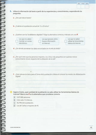 45CLAVEe EDICIONES SM
Según el texto, ¿qué cantidad de la población no sabe utilizar las herramientas básicasde
Internet? Marca una K en la alternativa que consideras correcta.
lA] 5675980 personas.
[ID 4 de cada 10 chilenos.
[g 36,79% de la población.
[QJ Los de 5 años o mayores de 45.
f. ¿Qué relevancia tiene para el Censo de la población chilena el conocer los niveles de alfabetización
digital?
e. ¿Porqué crees que las personas mayores y los niños más pequeños son quienes menor
conocimiento tienen respecto de la utilización de la red?
d. ¿De dónde provienen los datos enunciados en el artículo leído?
básicasde Internet.
Losque ignoran cómo
buscar información
en Internet.

( Losque no saben
D utilizar lasherramientas
---~
Los que no saben
D mandar un correo
l elec~rónico.
.~-_,
c. ¿Quiénes son los "analfabetos digitales"? Elige la alternativa correcta y márcala con una K.
b. ¿Cuánta es la población actual de 15 a29 años?
a. ¿De qué trata el texto?
3. Infiere la información del texto a partir de tus experiencias y conocimientos, respondiendo las
preguntas.
día mes año
 
