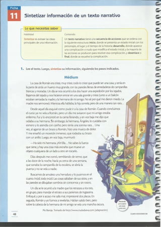 CLAVEe EDICIONES SM48
Pío Baraja.Tomado de http://www.ciudadseva.com (adaptación).
La casa de Román era triste, muy triste, todo lo triste que puede seruna casa, y tenía en
la parte de atrás un huerto muy grande, con lasparedes llenas de enredaderas de campanillas
blancas y moradas. Un día se nos ocurrió a losdos hacer una expedición por lostejados.
Bajamos del tejado y nos hicieron entrar en una sala grande y triste. Junto a un balcón
estaban sentadas la madre y la hermana de mi amigo. No sé por qué me dieron miedo.La
madre nos sermoneó. Mientras ella hablaba, la hija sonreía; pero de una manera tan rara...
Desde aquel día esquivé como pude ir a la casa de Román. Cuando concluimos
el curso ya no veía a Román, pero un día me avisaron que mi amigo estaba
enfermo. Fui y lo encontré en la cama llorando, yen voz baja me dijo que
odiaba a su hermana. !in embargo, la hermana, Ángeles, lo cuidaba con
esmero y lo atendía con cariño; pero tenía una sonrisa rara... Una
vez, al agarrar de un brazo a Román, hizo una mueca de dolor.
y me enseñó un moretón inmenso, que rodeaba su brazo
con un anillo. Luego, en voz baja, murmuró:
-Ha sido mi hermana. ¡Ahl Ella... No sabes la fuerza
que tiene, y hay una cosa más extraña: que mueve un
objeto cualquiera de un lado a otro sin tocarlo.
Días después me contó, temblando de terror, que
a las doce de la noche, hacía ya cerca de una semana,
que sonaba la campanilla de laescalera, se abría la
puerta y no se veía a nadie.
Buscamos de amuleto una herradura y lopusimos en el
cuarto. Inútil,todo inútil. Las cosas saltaban de sus sitios, y en
las paredes se dibujaban sombras sin contornos y sin rostro.
Un día se le ocurrió a la madre que los retratara a los tres,
en grupo, para mandar el retrato a sus parientes de Inglaterra.
Enfoqué, y por siacaso me salía mal, impresioné dos placas. En
seguida, Román y yo fuimos a revelarlas. Habían salido bien, pero
sobre la cabeza de la hermana de mi amigo se veía una mancha oscura.
Médium
1. Lee el texto. Luego, sintetiza su información, siguiendo los pasos indicados.
Sintetizar es extraer las ideas
principales de una información.
Contenido
Lo que necesitas saber )1-----------------
Habilidad
Sintetizar información de un texto narrativo
Untexto narrativo tiene una secuencia de acciones que se ordena con
la siguiente estructura: inicio, donde se presenta un estado inicialcon 105
personajes, el lugar y el tiempo de la historia; desarrollo, donde aparece
una complicación o nudo que modifica el estado inicial,y la mayoría de
las acciones se producen para resolver esa complicación, y desenlace o
final, donde se resuelve la complicación.
 