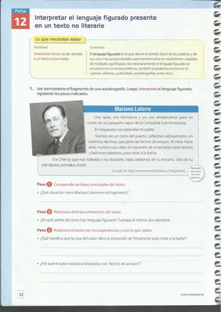 CLAVE© EDICIONES SM52
• ¿Porqué el autor relacionaValparaísocon "lechosde arroyos"7
Paso O Relaciona el texto con tus experiencias y con lo que sabes.
• ¿Quésignifica que la casadel autor diera la impresión de "empinarsepara mirar a la bahía"?
Paso f) Relaciona distintos elementos del texto.
• ¿Enqué partes del texto hay lenguaje figurado? Subrayaal menos dos ejemplos.
• ¿Quésituación narraMariano Latorreen el fragmento?
Paso O Comprende las ideas principales del texto.
Tomado de httpJ/www.memoriachilena.cI (fragmento) I quelaspaginru
websuradas
Una tarde, mis hermanos y yo, nos embarcamos para no
volver,en un pequeño vapor de la Compañía SudAmericana.
EnValparaísonos esperaba mi padre.
Vivimos en un cerro del puerto, callejones adoquinados, en
violentos declives,que parecíanlechos de arroyos.Al mirar hacia
atrás,nuestracasadaba la impresión de empinarse sobre techos
y balconessaledizos,para mirar a la bahía.
EraChile lo que nos rodeaba y no obstante, nada sabíamosde su entraña. Solo de su
piel áspera,primitiva, hostil.
1. Leeatentamente el fragmento de una autobiografía. Luego, interpreta el lenguaje figurado,
siguiendo los pasos indicados.
Ellenguaje figurado esel que desvíael sentido literalde laspalabrasy de
sususosmásacostumbrados paratransformarlasen expresionescargadas
de múltiples significados.No necesariamenteel lenguaje figurado se
encuentra en lostextos poéticos, también lo podemos encontrar en
cuentos, refranes,publicidad y autobiografías,entre otros.
Interpretar textos esdar sentido
a un texto o enunciado.
Contenido
Loquenece~tassabe~~-------------
Habilidad
Interpretar el lenguaje figurado presente
en un texto no literario
---_---------------;;:-----.
 