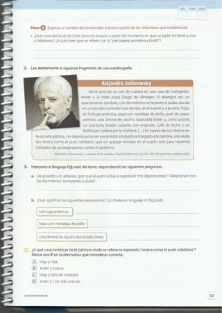 53CLAVE e EDICIONES SM
¿A qué características de la patrona viuda se refiere la expresión "reseca como el puré cotidiano"?
Marca una)( en la alternativa que consideras correcta.
~ Vieja y coja.
lliJ Joven y lozana.
III Vieja y falta de vitalidad.
[QJ Joven y con mal carácter.
~na lámin~ de caucho bautiza~~ bistec:
[ Lechuga anémica: J __
[ Sopa con nostalgia de pollo: ) _
b. ¿Qué significan las siguientes expresiones? Escríbelas en lenguaje no figurado.
.a. De acuerdo a lo anterior, ¿por qué el autor utiliza la expresión "me dejaron preso"? Relaciónalo con
los dormitorios "semejantes a jaulas".
3. Interpreta el lenguaje fi~rado del texto, respondiendo las siguientes preguntas .
Jaime arrendó un par de cuartos en una casa de huéspedes,
frente a la triste plaza Diego de Almagro. El albergue era un
apartamento sombrío, con dormitorios semejantes a jaulas, donde
en un escueto comedor nos servían, al almuerzo y a la cena, hojas
de lechuga anémica, sopa con nostalgia de pollo, puré de papas
arenoso, una lámina de caucho bautizada bistec y, como postre,
un bizcocho lisiado cubierto con engrudo. Café sin leche y un
bolillo por cabeza por la mañana. [... lEn espera de inscribirme en
la escuela pública, me dejaron preso en ese ámbito inhóspito encargado a la patrona, una viuda
tan reseca como el puré cotidiano, que sin golpear entraba en el cuarto solo para hacerme
cómplice de sus improperios contra el gobierno.
Alejandro Jodorowsky. La danza de la realidad. Madrid: Ediciones Siruela, 2001 (fragmento y adaptación).
2. Lee atentamente el siguiente fragmento de una autobiografía.
Paso O Expresa el sentido del enunciado o texto a partir de las relaciones que estableciste .
• ¿Qué características de Chile conoció el autor a partir del momento en que su padre los llevó a vivir
a valparaíso? ¿Aqué crees que se refiere con la "piel áspera, primitiva y hostil"?
día mes año
 