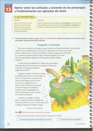 CLAVE eEDICIONES SM
o Elconsejo del zorro al pajarillo.oLa actitud del pajarillo para apagar el incendio. I
Paso O Identifica el tema sobre el que opinarás.
• ¿Sobre qué tema del texto te gustaría opinar? Márcalo con una X.
Anónimo. Archivo editorial.
y retomó con orgullo su trabajo,
pero no volvió solo, pues los animales del ábosque se unieron a él,y con mucho esfuerzo O
y trabajo en equipo controlaron el fuego.
Un zorro le hizo una observación: "Amigo mío, ¿quétontería
estás haciendo? ¿Creesacaso que con esasgotitas de agua que
te quedan en lasplumas conseguirás
apagar ese incendio?".-
Cierta vez se produjo en el bosque un gran incendio, sus habitantes estaban muy asustados.
Viendo esto, un pajarillo se puso muy triste. De repente corrió hacia elrío, se metió
dentro y luego sepuso a volar sobre las llamas. Lasgotas de agua que conservaba
en sus plumas lasesparcía sobre el fuego intentando apagarlo. Iba y venía
del río incesantemente, repitiendo continuamente aquella trabajosa
maniobra.
El pajarillo y el incendio
1. Lee atentamente el texto. Luego, opina con fundamentos sobre las actitudes y las acciones de los
personajes, siguiendo los pasos indicados.
Durante el desarrollo de una historia,[ospersonajes que allíparticipan
realizandistintas acciones o tienen diversasposturas o actitudes que
pueden serevaluadaspor e[ lector, manifestando su punto de vista.
Opinar con fundamentos es
expresarun punto de vista
personalsobre un tema de
acuerdo con informaciones o
 creenciaspertinentes.
Contenido
Lo que necesitas saber )----------------
Habilidad
Opinar sobre las actitudes y acciones de los personajes
y fundamentarlas con ejemplos del texto
 