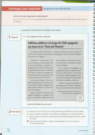 CLAVE o EDICIONES SM10
.......
L"..
-•~
A. Informar en qué consiste "La hora del planeta"y en qué fecha y hora se realiza.
B. Invitar a la gente a participar en lasdistintas actividades por "La hora del planeta".
c. Llamar la atención sobre la problemática del cambio climático que afecta a todo
el mundo.
JI Informar sobre los edificios públicos que apagarán sus luces en apoyo a
"La hora del planeta':
2Alternativas
-..-
-...
..
Tomado de www.emol.com. 22 de marzo
de 2013 (fragmemo y adaptación).
San Cristóbal, la Torre EnteI y las ofi-
cinas del mismo ministerio formarán
parte del apagón.
Por su parte, en Antofagasta se
apagarán laslucesen el edificio consis-
torial, en la PlazaColón y en lasGrúas
Portuarias.EnValdivia el apagón serea-
lizaráen laFeriaFluvial,el puente Pedro
de Valdivia y el edificio consistorial.
También seespera la realización de
actividades en La Serena, Valparaíso,
Temuco, Puerto Montt y Concepción.
¿Cuál es la finalidad de este texto?
SANTIAGO.- Queda poco más
de un día para una nueva edición de
la "Hora del Planeta", campaña im-
pulsada por el Fondo Mundial para
la Naturaleza que pide a la población
de todo el mundo que apague sus
luces por una hora, para generar con-
ciencia sobre el cambio climático.
Como ya es tradición, Chile tam-
bién formará parte de lacampaña,con
varios edificios públicos apagando sus
lucesentre las2030 y las21.30de ma-
ñana,23 de marzo.
Según anunció el Ministerio de
Medio Ambiente, en Santiago el Pa-
lacio La Moneda, la virgen del cerro
La séptima edición del evento se realizará mañana en todo el mundo. El
PalacioLa Moneda, la Plaza Colón en Antofagasta y la FeriaFluvialde Valdivia
participarán del apagón.
Edificios públicos alo largo de Chile apagarán
sus luces enla "Hora del Planeta"
1. Lee el siguiente texto y responde.1Pregunta
Las preguntas de alternativas se dividen en dos partes:
~
:------------------------------------------------------------------------------------------~'.
¿Cómo son las preguntas de alternativas?
Las preguntas de alternativas son aquellas que te proponen varias respuestas posibles, de las cuales solo una
es correcta.
preguntas de alternativasEstrategia para resppndér'. ~ ,., .. .
 