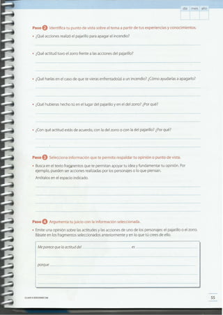 55CLAVEC> EDICIONESSM
po~ue--------------------------
Meparecequelaactituddel es _
Paso O Argumenta tu juicio con la información seleccionada.
• Emite una opinión sobre las actitudes y las acciones de uno de los personajes: el pajarillo o el zorro.
Básate en los fragmentos seleccionados anteriormente y en lo que tú crees de ello.
Paso eSelecciona información que te permita respaldar tu opinión o punto de vista.
• Busca en el texto fragjJlentos que te permitan apoyar tu idea y fundamentar tu opinión. Por
ejemplo, pueden ser acciones realizadas por los personajes o lo que piensan.
Anótalos en el espacio indicado.
• ¿Con qué actitud estás de acuerdo, con la del zorro o con la del pajarillo? ¿Porqué?
• ¿Qué hubieras hecho tú en el lugar del pajarillo y en el del zorro? ¿Porqué?
• ¿Qué harías en el caso de que te vieras enfrentado(a) a un incendio? ¿Cómo ayudarías a apagarlo?
• ¿Qué actitud tuvo el zorro frente a las acciones del pajarillo?
Paso e Identifica tu punto de vista sobre el tema a partir de tus experiencias y conocimientos.
• ¿Qué acciones realizó el pajarillo para apagar el incendio?
día mes año
 