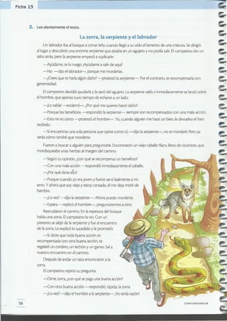56
la zorra, la serpiente y el labrador
Un labrador ibaal bosque a cortar leñacuando llegóa su oído el lamento de una criatura.Sedirigió
al lugary descubrió una enorme serpiente que estaba en un agujeroy no podía salir.Elcampesino dio un
saltoatrás, pero laserpiente empezó a suplicarle:
-Ayúdame, te lo ruego.¡Ayúdamea salirde aquí!
-No -dijo ellabrador-, porque me morderías.
-¿Crees que te haríaalgúndaño?-protestó laserpiente-. Porel contrario, te recompensaríacon
generosidad.
Elcampesino decidió ayudarlay lasacó del agujero.Laserpiente salió,e inmediatamente se lanzósobre
el hombre, que apenas tuvo tiempo de echarse a un lado.
-¡Lo sabia'-exclamó-. ¿Porqué me quiereshacer daño?
-Porque losbeneficios-respondió laserpiente- siempre son recompensados conuna malaacción.
-Esto no es cierto -protestó el hombre-. Yo,cuando alguienme hace un bien,le devuelvoel bien
recibido.
-Si encuentras una sola persona que opine como tú -dijo laserpiente-, no te morderé. Peroya
verás cómo tendré que morderte.
Fuerona buscara alguienpara preguntarle.Encontraron un viejo caballoflaco,llenode cicatrices,que
mordisqueaba unas hierbasal margen del camino.
-Según tu opinión,¿conqué se recompensa un beneficio?
-Con una malaacción -respondió inmediatamente elcaballo.
-¿Por qué dices e!o?
-Porque cuando yoera joven y fuerte serví lealmente a mi
amo. y ahora que soyviejo y estoy cansado, él me deja morir de
hambre.
-¿Lo ves? -dijo laserpiente-. Ahora puedo morderte.
-Espera -replicó el hombre-, preguntaremos a otro.
Reanudaronelcamino. En laespesura del bosque
había una zorra.Elcampesino lavio. Con un
pretexto se alejóde laserpiente y fue al encuentro
de lazorra.Leexplicólosucedido y le prometió:
-Si dicesque toda buena acción es
recompensada con otra buena acción,te
regalaréun cordero,un lechón y un ganso.Sala
nuestro encuentro en el camino.
Despuésde andar un rato,encontraron a la
zorra.
Elcampesino repitiósu pregunta:
-Dime, zorra,¿conqué se paga una buena acción?
-Con otra buena acción -respondió, rápida,lazorra.
-¿Lo ves? -dijo el hombre alaserpiente-. iYOtenía razón!
2. Leeatentamente eltexto.
Ficha 13
 