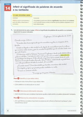 ----~--------------------- ---
CLAVEe EDICIONESSM58
Paso eSelecciona la información relevante.
• ¿Quéotros términos que con 'd .SI eras Importantes ayudan a darle sentido a la palabra destacada?Subráyalos.
Paso eRelaciona los antecedentes recogidos.
• ~:~;c~~~s~:a~i~i:~~;sidera importante la existencia de la Reserva Nacional Coyhaique? ¿Qué
Paso O Identifica lo que debes inferir.
• Subraya en esta misma fieha lo que debes inferir.
• ¿Qué palabra es la destacada en la carta?
' -~ ..~~..~-

 Q~~Á~:
' ~~ ~ ~ ~ '11""¡,_ ~~'¿' g"", "" ~b fu,
VeMJ¿rYÚ/ ~ Ov ~ ~h.D- ~ ~ tk~~ ew~

~~~~i1'ro"'ew~tk~~~~'~~
~~Mro-.
 se~."wU,,"'R~~~'~~~~
 i1'~~.0)ehtobM~~~~~h.D-~ew~
. ~~ em,~. ~':tó.., ~ ~ M ewCJ..WL.J" ~ el~.
 iB~it~~~';;!Pi&w.b",rfuk~"'~~

' u.h-Ov~~M~ew~. i~Y~[
¿~~?S"","~'II""~~uh~.
j',. VVl.(>;~i1'~~~~~rYÚ/~.
Ie:~wv~~'
 '-K ~ ~te,~, 1Nl~.
L,,··_·_....·..·__ ··__ .._..-_......__ .._.-_.-.-.- ._...- .__.- ~ _--' _ ..- ~==~=====-.....">-
1. Lee atentamente la carta Luego infiere l si if d dsiguiendo los pasos Indicados. ' e srqrn rca o e palabras de acuerdo a su contexto,
Contenido
Unapalabra~uede tener distintos significados dependiendo del contexto
en el cualeste Inserta,esdecir,el sentido que laspalabrasadquierenen un
texto determinado.
Lo que necesitas saber
Habilidad
Inferir essacarconclusiones a
partir de datos, situacioneso
contextos.
Inferir el significado de palabras de acuerdo
a su contexto
 