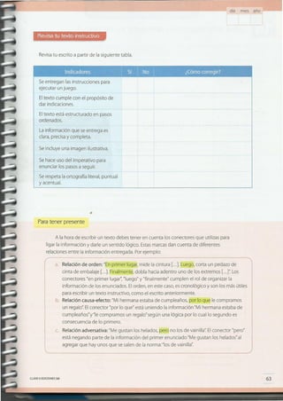 63CLAVEeEDICIONES SM
consecuencia de lo primero.
c. Relación adversativa: "Me gustan los helados, pero no los de vainilla". El conector "pero"
está negando parte de la información del primer enunciado "Me gustan los helados" al
agregar que hay unos que se salen de la norma: "los de vainilla".
............................................................................... , , .
información de los enunciados. Elorden, en este caso, es cronológico y son los más útiles
para escribir un texto instructivo, como el escrito anteriormente.
b. Relación causa-efecto: "Mi hermana estaba de cumpleaños, por lo que le compramos
un recalo" Elconector "por lo que" está uniendo la información "Mi hermana estaba de
cumpleaños"y"le compramos un reqaloseqún una lógica por lo cual lo segundo es
conectores "en primer lugar", "luego" y "finalmente" cumplen el rol de organizar la
A la hora de escribir un texto debes tener en cuenta los conectores que utilizas para
ligar la información y darle un sentido lógico. Estas marcas dan cuenta de diferentes
relaciones entre la información entregada. Por ejemplo:
( ~:j~~~~~~e::i~J:~["i~F~¡~~i~~~i~ia::~i~~1
Paratener presente
Se hace uso del imperativo para
enunciar los pasos a seguir.
Se respeta la ortografía literal, puntual
y acentual.
Se incluye una imagen ilustrativa.
La información que se entrega es
clara, precisa y completa.
Eltexto está estructurado en pasos
ordenados.
Se entregan las instrucciones para
ejecutar un juego.
Eltexto cumple con el propósito de
dar indicaciones.
.. no n
11I1'Ulr. • '11:""
mm li
....
Revisatu escrito a partir de la siguiente tabla.
día mes año
 