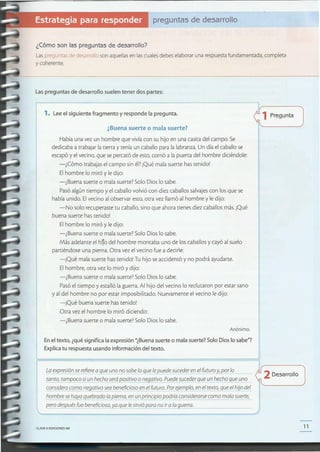 11CLAVE(1) EDICIONES SM
,~--------------------------------------------------------------~/
La expresión se refiere a que uno no sabe lo que le puede suceder en el futuro y, por lo ~2 D 11
esarro o
tanto, tampoco si un hecho será pOSitivo onegativo. Puede suceder que un hecho que uno r.
considera como negativo sea beneficioso en el futuro. Por ejemplo, en el texto, que el hijo del '---------
hombre se haya quebrado la pierna, en un principio podría considerarsecomo mala suerte,
pero después fue beneficioso, ya que le sirvió para no ir a la guerra.L- _
¿1Pregunta
!
Enel texto, ¿quésignifica la expresión "¿Buenasuerte o mala suerte?$010 Dios lo sabe"?
Explicatu respuestausando información del texto.
Anónimo.
¿Buena suerte o mala suerte?
Habíauna vez un hombre que vivía con su hijo en una casitadel campo. Se
dedicaba a trabajar la tierra y tenía un caballopara la labranza.Un día el caballose
escapóy el vecino,que sepercató de esto,corrió a la puerta del hombre diciéndole:
-¿Cómo trabajasel campo sin él?¡Qué mala suerte hastenido!
Elhombre lo miró y le dijo:
-¿Buena suerte o mala suerte?Solo Dios lo sabe.
Pasóalgún tiempo y el caballo volvió con diez caballossalvajescon los que se
había unido. Elvecino al observar esto,otra vez llamó al hombre y le dijo:
-No solo recuperastetu caballo, sino que ahora tienes diez caballosmás.¡Qué
buena suerte hastenido!
Elhombre lo miró y le dijo:
-¿Buena suerte o mala suerte?Solo Dios lo sabe.
Más adelante el h~o del hombre montaba uno de los caballosy cayó al suelo
partiéndose una pierna.Otra vez el vecino fue a decirle:
-iQué mala suerte hastenido! Tu hijo seaccidentó y no podrá ayudarte.
Elhombre, otra vez lo miró y dijo:
-¿Buena suerte o malasuerte?Solo Dios lo sabe.
Pasóel tiempo y estalló la guerra.Al hijo del vecino lo reclutaron por estar sano
y al del hombre no por estar imposibilitado. Nuevamente el vecino le dijo:
-iQué buena suerte hastenido!
Otra vez el hombre lo miró diciendo:
-¿Buena suerte o mala suerte?Solo Dios lo sabe.
1. Lee el siguiente fragmento y responde la pregunta.
Laspreguntas de desarrollo suelen tener dos partes:
¿Cómo son las preguntas de desarrollo?
Laspreguntasde desarrolloson aquellasen lascualesdebeselaboraruna respuestafundamentada,completa
y coherente.
preguntas de desarrollo
 