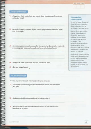 65
¿Cómo aplicar
esta estrategia?
Enprimer lugar,fíjate en el
título del texto y si posee
algún subtítulo. Estote
servirá para acotar el tema.
Luego,observa siexisten
marcastipográficas en
el cuerpo, tales como
palabraso expresiones
en mayúscula,negritas
o cursivas.Estas
generalmente cumplirán
el rol de destacar un
elemento que seconsidera
relevante con relación a la
temática principal.
Finalmente,y luego de que
hayasleído latotalidad del
escrito,realizapreguntas
como: ¿dequé trata
principalmente el texto?,
o ¿quéaspectosde él son
secundarios?
CLAVEe EDICIONES SM
3. ¿Porqué crees que es importante descubrir cuál es la información
relevante de un texto?
2. ¿Cuálesson las ideas principales de los párrafos 1y 5?
1. ¿Considerasque hubo algo que quedó fuera al realizaresta estrategia?
¿Porqué?
Ahora que ya encontraste la información relevantedel texto:
•
s. ¿Dequé trata el texto?
4. Subraya las ideas principales de cada párrafo del texto.
3. Ahora que ya conoces algunos de los elementos fundamentales, ¿qué más
puedes agregar para explicar cuál es el tema principal del texto?
2. Después de leer,¿observasalguna marca tipográfica en el escrito? ¿Qué
función cumple?
1. ¿Hayalgún título o subtítulo que pueda darte pistas sobre el contenido
del texto? ¿Cuál?
día mes año
 